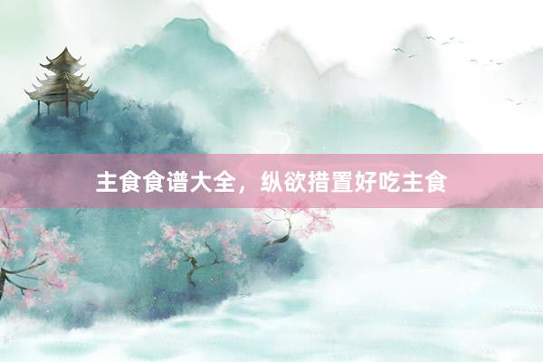 主食食谱大全，纵欲措置好吃主食