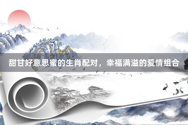 甜甘好意思蜜的生肖配对，幸福满溢的爱情组合