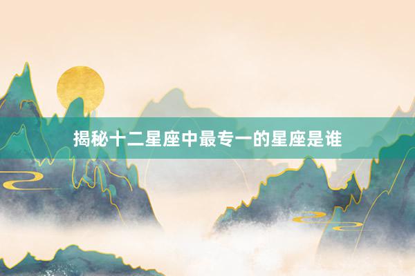 揭秘十二星座中最专一的星座是谁