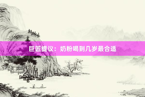 巨匠提议：奶粉喝到几岁最合适