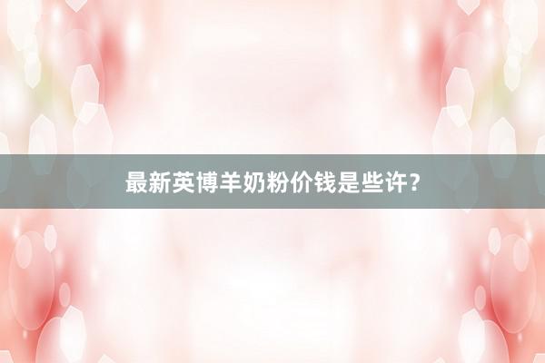 最新英博羊奶粉价钱是些许？
