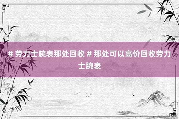 # 劳力士腕表那处回收 # 那处可以高价回收劳力士腕表