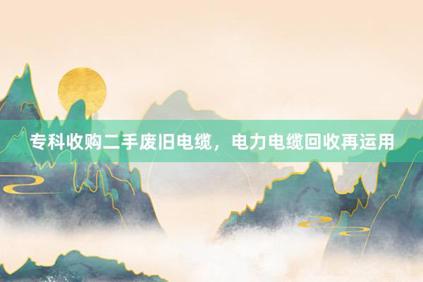 专科收购二手废旧电缆，电力电缆回收再运用