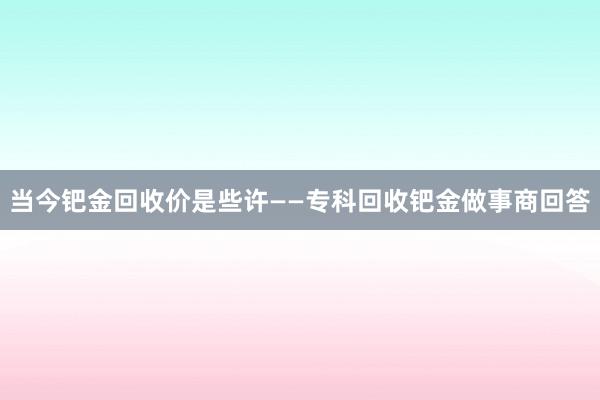 当今钯金回收价是些许——专科回收钯金做事商回答