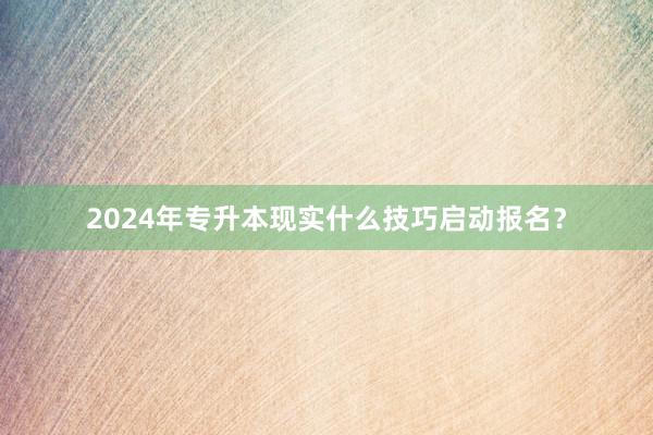 2024年专升本现实什么技巧启动报名？