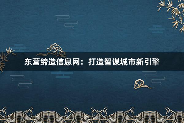 东营缔造信息网：打造智谋城市新引擎