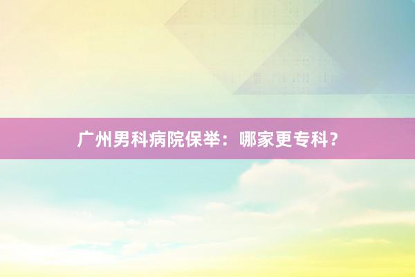 广州男科病院保举：哪家更专科？