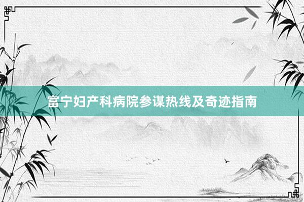 富宁妇产科病院参谋热线及奇迹指南